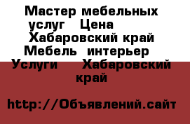 Мастер мебельных услуг › Цена ­ 500 - Хабаровский край Мебель, интерьер » Услуги   . Хабаровский край